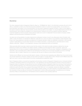 Disclaimer
This article, prepared by Bank of Singapore Limited (Co. Reg. No.: 197700866R) (the “Bank”), is for information purposes only and is not an
offer or a solicitation to deal in any of the financial products referred to herein or to enter into any legal relations, nor an advice or a
recommendation with respect to such financial products. This document is prepared for general circulation. It does not have regard to
the specific investment objectives, financial situation and the particular needs of any recipient. You should independently evaluate each
financial product and consider the suitability of such financial product, taking into account your specific investment objectives,
investment experience, financial situation and/or particular needs and consult an independent financial adviser as necessary, before
dealing in any financial products mentioned in this article.
This article may not be published, circulated, reproduced or distributed in whole or in part to any other person without the Bank’s prior
written consent. This article is not intended for distribution, publication to or use by any person in any jurisdiction outside Singapore, Hong
Kong or such other jurisdiction as the Bank may determine in its absolute discretion, where such distribution, publication or use would be
contrary to applicable law or would subject the Bank and its related corporations, connected persons, associated persons and/or
affiliates (collectively, “Affiliates”) to any registration, licensing or other requirements within such jurisdiction.
While reasonable efforts have been made to ensure that the contents of this article have been obtained or derived from sources
believed by the Bank and its Affiliates to be reliable, the Bank, its Affiliates and their respective officers, employees, agents and
representatives do not make any express or implied representations or warranties as to the accuracy, timeliness or completeness of the
information, data or prevailing state of affairs that are mentioned in this article and do not accept any liability for any loss or damage
whatsoever, direct or indirect, arising from or in connection with the use of or reliance on the contents of this article.
The Bank and its Affiliates may have issued other reports, analyses, or other documents expressing views different from the contents hereof
and all views expressed in all reports, analyses and documents are subject to change without notice. The Bank and its Affiliates reserve the
right to act upon or use the contents hereof at any time, including before its publication herein.
Bank of Singapore Limited is a licensed bank regulated by the Monetary Authority of Singapore in Singapore and an Authorized Institution
as defined in the Banking Ordinance of Hong Kong (Cap. 155), regulated by the Hong Kong Monetary Authority in Hong Kong. Bank of
Singapore Limited, its employees and discretionary accounts managed by Bank of Singapore Limited may have long or short positions or
may be otherwise interested in any of the financial products (including derivatives thereof) referred to in this article. Bank of Singapore
Limited forms part of the OCBC Group (being for this purpose OCBC Bank and / or its subsidiaries, related and affiliated companies).
Companies in the OCBC Group may perform or seek to perform broking, banking, and other investment or securities-related services for
the corporations whose securities are mentioned in this presentation as well as other parties generally. Past performance is not always
indicative of likely or future performance. All investments involve an element of risk, including capital loss.
 