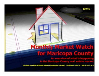 $29.95




          Monthly Market Watch
            for Maricopa County
                               An overview of what is happening
                      in the Maricopa County real estate market
Provided by Keller Williams Realty Professional Partners – Statistics from OCTOBER 2012 MLS
 