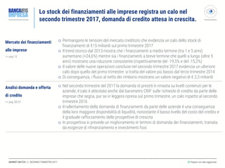 MARKET WATCH // SECONDO TRIMESTRE 2017
Lo stock dei finanziamenti alle imprese registra un calo nel
secondo trimestre 2017, domanda di credito attesa in crescita.
◎ Pagine con dati aggiornati
Mercato dei finanziamenti
alle imprese
>> pag 19
 Permangono le tensioni del mercato creditizio che evidenzia un calo dello stock di
finanziamenti di €15 miliardi sul primo trimestre 2017
 Il trend storico dal 2013 mostra che i finanziamenti a medio termine (tra 1 e 5 anni)
aumentano (+24,6%) mentre sia i finanziamenti a breve termine che quelli a lungo (oltre 5
anni) mostrano una riduzione consistente (rispettivamente del -19,5% e del -15,2%)
 Il valore delle nuove operazioni concluse nel secondo trimestre 2017 evidenzia un ulteriore
calo dopo quello del primo trimestre: si tratta del valore più basso dal terzo trimestre 2014
 Di conseguenza, i flussi al netto dei rimborsi mostrano un valore negativo di € 2,3 miliardi
Analisi domanda e offerta
di credito
>> pag 20/21
 Nel secondo trimestre del 2017 la domanda di prestiti è rimasta su livelli contenuti per le
aziende; il calo è attestato anche dal barometro CRIF sulle richieste di credito da parte delle
imprese che segna, pur se in leggera ripresa sul primo trimestre, un calo rispetto al secondo
trimestre 2016
 Il rallentamento della domanda di finanziamenti da parte delle aziende è una conseguenza
della loro maggiore disponibilità di liquidità, nonostante il basso livello del costo del credito e
il graduale rafforzamento delle prospettive di crescita
 In prospettiva si prevede un miglioramento in termini di domanda dei finanziamenti, trainata
da esigenze di rifinanziamento e investimenti fissi
 