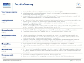 MARKET WATCH // SECONDO TRIMESTRE 2017
Executive Summary.
◎ Pagine con dati aggiornati
Trend macroeconomico
>> pag 3
 Crescita del PIL in accelerazione: +1,5% di incremento tendenziale nel 2° trimestre 2017
 Ottime indicazioni dalla produzione industriale: nel 2° trimestre 2017 crescita dell’’1,1% rispetto al trimestre precedente e
incremento del 2,2% per la prima metà del 2017
 Nota positiva dal numero di fallimenti: il 2° trimestre 2017 rappresenta il 7° trimestre consecutivo di riduzione, in calo del 1,4%
rispetto al trimestre precedente e di oltre il 15% rispetto al secondo trimestre 2016
Settori produttivi
>> pag 7
Nel 1° semestre 2017 tutti i settori produttivi, fatta eccezione per le costruzioni, mostrano un trend positivo rispetto al 2016, più
contenuto solo per il commercio che rimane sostenuto esclusivamente dai prodotti alimentari
Anche a livello di singolo settore produttivo si conferma la dinamica positiva dei fallimenti che nella manifattura mostra
l’andamento più virtuoso (-18% sul 2016)
Intensa la dinamica dell ’innovazione confermata dalla crescita delle imprese iscritte agli elenchi delle Startup e PMI Innovative:
nel solo 2° trimestre 2017 gli incrementi sono stati, rispettivamente, del 7% e 15%
Mercato factoring
>> pag 13
 Nel 1° semestre 2017 i volumi factoring sfiorano una crescita del 17% rispetto allo stesso periodo dell’anno precedente
 L’incidenza dei volumi factoring sul PIL reale è del 14,6%, che si confronta con il 13% del 2° trimestre 2016
Mercato finanziamenti
>> pag 17
 Il mercato creditizio evidenzia un calo dello stock di finanziamenti alle imprese di €15 miliardi rispetto al 1° trimestre 2017
 In particolare, il valore delle nuove operazioni alle società non finanziarie nel 2° trimestre 2017 evidenzia un’ulteriore frenata,
finendo per rappresentare il volume di erogazioni più basso dal 3° trimestre 2014
 La domanda di prestiti delle aziende è rimasta su livelli contenuti, come conseguenza del saldo finanziario netto positivo del
settore imprese, anche se, in prospettiva, investimenti fissi ed esigenze di rifinanziamento traineranno la domanda
Mercato M&A
>> pag 22
 Elevata dinamicità con volumi delle operazioni in aumento di quasi il 90% nel primo semestre 2017 (€ 73 miliardi)
 Escludendo l’operazione straordinaria di fusione tra Essilor-Luxottica, il mercato mostrerebbe comunque una crescita rilevante del
27%
Mercato leasing
>> pag 26
 Nel 1° semestre 2017 lo stipulato leasing raggiunge € 9,6 miliardi di volumi (+9% sul 2016), con una crescita superiore alle stime
2017 per tutti i segmenti, fatta eccezione per lo strumentale (+16% stimato per l’intero 2017) per cui si attende un’accelerazione
nel 2° semestre
Finanza agevolata
>> pag 32
 I finanziamenti accolti con Fondo di Garanzia crescono del 5% nel 1° semestre 2017
 Utilizzo intensivo della Sabatini Ter a sostegno degli investimenti delle PMI, con oltre il 60% dei fondi già prenotati
 