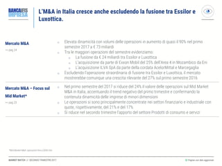 MARKET WATCH // SECONDO TRIMESTRE 2017
L’M&A in Italia cresce anche escludendo la fusione tra Essilor e
Luxottica.
◎ Pagine con dati aggiornati
Mercato M&A
>> pag 24
o Elevata dinamicità con volumi delle operazioni in aumento di quasi il 90% nel primo
semestre 2017 a € 73 miliardi
o Tra le maggiori operazioni del semestre evidenziamo:
o La fusione da € 24 miliardi tra Essilor e Luxottica
o L’acquisizione da parte di Exxon Mobil del 25% dell’Area 4 in Mozambico da Eni
o L’acquisizione ILVA SpA da parte della cordata AcelorMittal e Marcegaglia
o Escludendo l’operazione straordinaria di fusione tra Essilor e Luxottica, il mercato
mostrerebbe comunque una crescita rilevante del 27% sul primo semestre 2016
Mercato M&A – Focus sul
Mid Market*
>> pag 25
o Nel primo semestre del 2017 si riduce del 24% il valore delle operazioni sul Mid Market
M&A in Italia, accentuando il trend negativo del primo trimestre e confermando la
contenuta dinamicità delle imprese di minori dimensioni
o Le operazioni si sono principalmente concentrate nei settori finanziario e industriale con
quote, rispettivamente, del 21% e del 17%
o Si riduce nel secondo trimestre l’apporto del settore Prodotti di consumo e servizi
*Mid Market M&A: operazioni fino a $500 mln
 