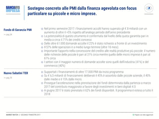 MARKET WATCH // SECONDO TRIMESTRE 2017
Sostegno concreto alle PMI dalla finanza agevolata con focus
particolare su piccole e micro imprese.
◎ Pagine con dati aggiornati
Fondo di Garanzia PMI
>> pag 34
 Nel primo semestre 2017 i finanziamenti accolti hanno superato gli € 8 miliardi con un
aumento di oltre il +5% rispetto all’analogo periodo dell’anno precedente
 La potenzialità di questo strumento è confermata dal livello della quota garantita pari in
media a circa il 71% dei crediti concessi
 Delle oltre 61.000 domande accolte il 22% è stato richiesto a fronte di un investimento
 Il 57% delle operazioni è a medio lungo termine (oltre 18 mesi)
 Importante l’apporto nella concessione del credito alle realtà produttive più piccole: il numero
delle richieste delle piccole è pari al 31% circa mentre quello delle micro imprese è pari al
61% circa
 I settori con il maggior numero di domande accolte sono quelli dell’industria (41%) e del
commercio (40%)
Nuova Sabatini TER
>> pag 35
 Supportati i finanziamenti di oltre 17.000 PMI da inizio programma
 Su € 6,5 miliardi di finanziamenti deliberati il 45% è assorbito dalle piccole aziende, il 40%
dalle medie e il 15% dalle micro
 Prosegue l’accelerazione nella prenotazione dei fondi determinata dalla partenza a marzo
2017 del contributo maggiorato a favore degli investimenti in beni digitali 4.0
 A giugno 2017 è stato prenotato il 62% dei fondi disponibili. Il programma è esteso a tutto il
2018
 