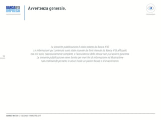 3636
MARKET WATCH // SECONDO TRIMESTRE 2017
Avvertenza generale.
La presente pubblicazione è stata redatta da Banca IFIS.
Le informazioni qui contenute sono state ricavate da fonti ritenute da Banca IFIS affidabili,
ma non sono necessariamente complete, e l’accuratezza delle stesse non può essere garantita.
La presente pubblicazione viene fornita per meri fini di informazione ed illustrazione
non costituendo pertanto in alcun modo un parere fiscale e di investimento.
 