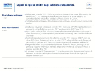 MARKET WATCH // SECONDO TRIMESTRE 2017
Segnali di ripresa positivi dagli indici macroeconomici.
◎ Pagine con dati aggiornati
PIL e indicatori anticipatori
>> pag 5
 Nel secondo trimestre 2017 il PIL ha registrato un’ulteriore accelerazione della crescita sia
tendenziale (+1,5%) sia congiunturale (+0,4%), portando tutti gli istituti di ricerca ad
aumentare la stima annua che è adesso in un range positivo di 1,3/1,5%
 Tutti gli indicatori anticipatori del ciclo economico continuano a mantenere un orientamento
positivo
Indici macroeconomici
>> pag 6
 Produzione industriale nel secondo trimestre 2017 in crescita dell’’1,1% rispetto al trimestre
precedente, portando il primo semestre 2017 a un incremento del 2,2% sul 2016
 I principali contributori dello sviluppo positivo della produzione industriale sono i comparti
«beni di consumo» (a conferma della ripresa del mercato interno), «beni strumentali» e «beni
intermedi»
 Positive le esportazioni di merci che nel primo semestre 2017 crescono del 2,9% (con una
stima del 3,4% per il totale esportazioni su tutto il 2017), nel periodo è presente il segno più
per tutti i principali mercati di sbocco anche se con percentuali più elevate nei Paesi UE
 Per gli investimenti 2017 si conferma la previsione di crescita del 3,6%, anche grazie alla
politica di supporto delle misure stanziate dal governo in materia di agevolazioni fiscali e
accesso al credito delle PMI
 Il secondo trimestre 2017 rappresenta il 7° trimestre consecutivo di riduzione del numero di
fallimenti, in calo dell’1,4% rispetto al trimestre precedente e di oltre il 15% rispetto al
secondo trimestre 2016
 