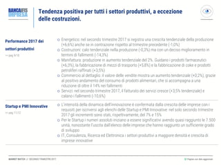 MARKET WATCH // SECONDO TRIMESTRE 2017
Tendenza positiva per tutti i settori produttivi, a eccezione
delle costruzioni.
◎ Pagine con dati aggiornati
Performance 2017 dei
settori produttivi
>> pag 9/10
 Energetico: nel secondo trimestre 2017 si registra una crescita tendenziale della produzione
(+6,6%) anche se in contrazione rispetto al trimestre precedente (-1,0%)
 Costruzioni: calo tendenziale nella produzione (-0,3%) ma con un deciso miglioramento in
termini di fallimenti (-14,3%)
 Manifattura: produzione in aumento tendenziale del 2%. Guidano i prodotti farmaceutici
(+6,3%), la fabbricazione di mezzi di trasporto (+5,8%) e la fabbricazione di coke e prodotti
petroliferi raffinati (+3,5%)
 Commercio al dettaglio: il valore delle vendite mostra un aumento tendenziale (+0,2%), grazie
al positivo andamento del consumo di prodotti alimentari, che si accompagna a una
riduzione di oltre il 14% nei fallimenti
 Servizi: nel secondo trimestre 2017, il fatturato dei servizi cresce (+3,5% tendenziale) e
calano i fallimenti (-10,6%)
Startup e PMI Innovative
>> pag 11/12
 L’intensità della dinamica dell’innovazione è confermata dalla crescita delle imprese con i
requisiti per iscriversi agli elenchi delle Startup e PMI Innovative: nel solo secondo trimestre
2017 gli incrementi sono stati, rispettivamente, del 7% e 15%
 Per le Startup i numeri assoluti iniziano a essere significativi avendo quasi raggiunto le 7.500
unità, nonostante l’uscita dall’elenco delle imprese che hanno raggiunto un sufficiente grado
di sviluppo
 IT, Consulenza, Ricerca ed Elettronica i settori produttivi a maggiore densità e crescita di
imprese innovative
 