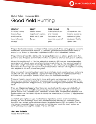 Market Watch – September 2016
Good Yield Hunting
STRATEGY
Tactically turning
less cautious.
Position for an
income-focused
strategy
EQUITY
Overall remain
negative on equities.
Prefer the US over
Europe
FIXED INCOME
Cut cash to neutral
and increase
allocation to fixed
income in search of
yield
FX
USD weakness ripe
for some reversal as
Fed rhetoric grows
less dovish. Stick to
“good” carry
The post-Brexit world creates a sweet spot for high yielding assets. There is enough good economic
data to take recession risks off the table, but also enough uncertainty to keep central banks in
easing mode. As long as these macro conditions remain, the hunt for yield will continue.
 
The persistence of record low bond yields has compelled investors to take on greater risk in their
pursuit for yield. This poses a dilemma for investors: accept lower returns or dial up risk in portfolios.
 
We want to tread carefully in this more uncertain environment. Although we view equity markets
generally as fully valued, we do not yet want to downgrade further, as there is enough growth to
prevent an outright contraction in earnings. Therefore, we are not turning more negative on our
tactical equity underweight. We expect equity markets to trade sideways with heightened volatility
and we prefer to focus on income over growth.
 
While some equity markets have been reaching all-time highs, credit assets have been performing
equally well. On a risk-adjusted basis, we prefer credits over equities, as credit spreads still have
scope for more compression, while equity valuations are now at elevated levels.
 
The current positive market momentum is strong and market complacency may last for a while.
However, some restraint and selectivity is necessary as the investment cycle is maturing and there
are significant economic and political risks, such as the looming the US elections and Fed rate hike
cycle.
 
There are still pockets of opportunities. We remain constructive on Emerging Market (EM) fixed
income given the worst of the EM fundamental downturn is likely over, with signs of a modest
growth pickup, while EM central banks is expected to ease further. The effects of US Fed rate hike
would create some EM volatility but any dips should be viewed as an opportunity to selectively add
EM bond exposure.
 
As markets grind higher, we urge investors to stay vigilant and position for an income focus
strategy. We stay underweight on equities. We want to deploy our cash into investment grade
bonds for carry and we become less negative on Developed Market (DM) high yield bonds. We
maintain our overweight stance on emerging market high yield bonds. On equity regions, we
continue to stay underweight in Europe, in favour of the US.
Marc Van de Walle
Global Head of Products
 