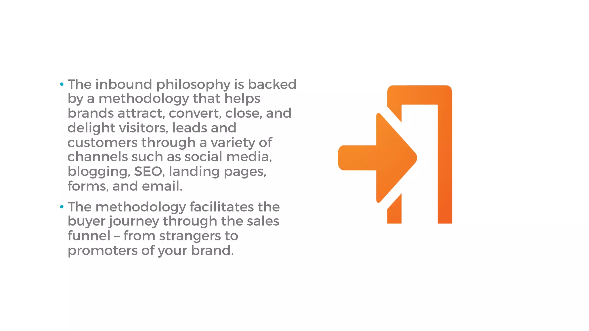 • The inbound philosophy is backed
by a methodology that helps
brands attract, convert, close, and
delight visitors, leads and
customers through a variety of
channels such as social media,
blogging, SEO, landing pages,
forms, and email.
• The methodology facilitates the
buyer journey through the sales
funnel – from strangers to
promoters of your brand.
 