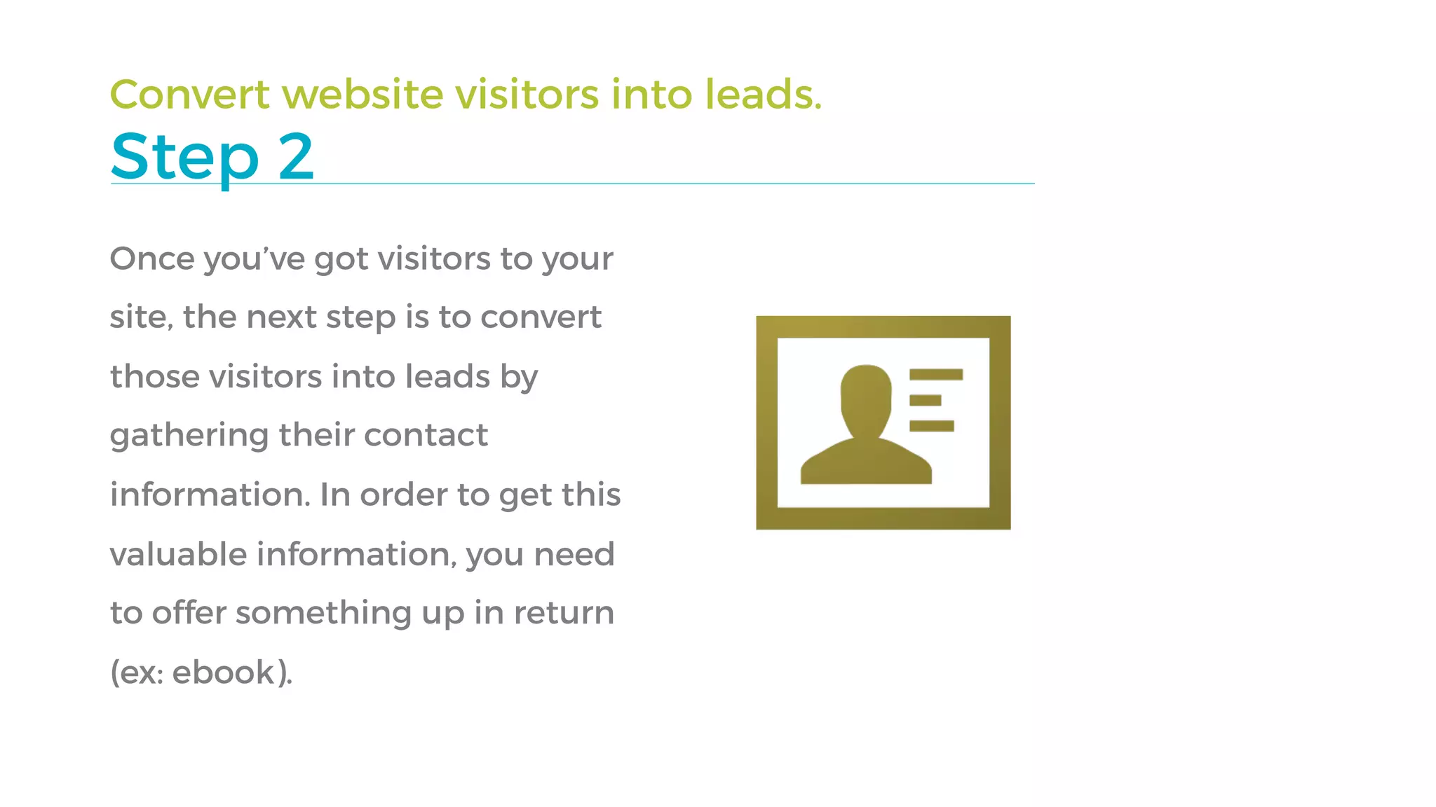 Convert website visitors into leads.
Step 2
Once you’ve got visitors to your
site, the next step is to convert
those visitors into leads by
gathering their contact
information. In order to get this
valuable information, you need
to offer something up in return
(ex: ebook).
 