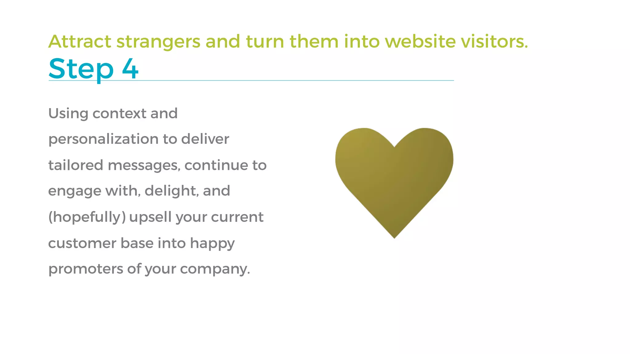 Attract strangers and turn them into website visitors.
Step 4
Using context and
personalization to deliver
tailored messages, continue to
engage with, delight, and
(hopefully) upsell your current
customer base into happy
promoters of your company.
 