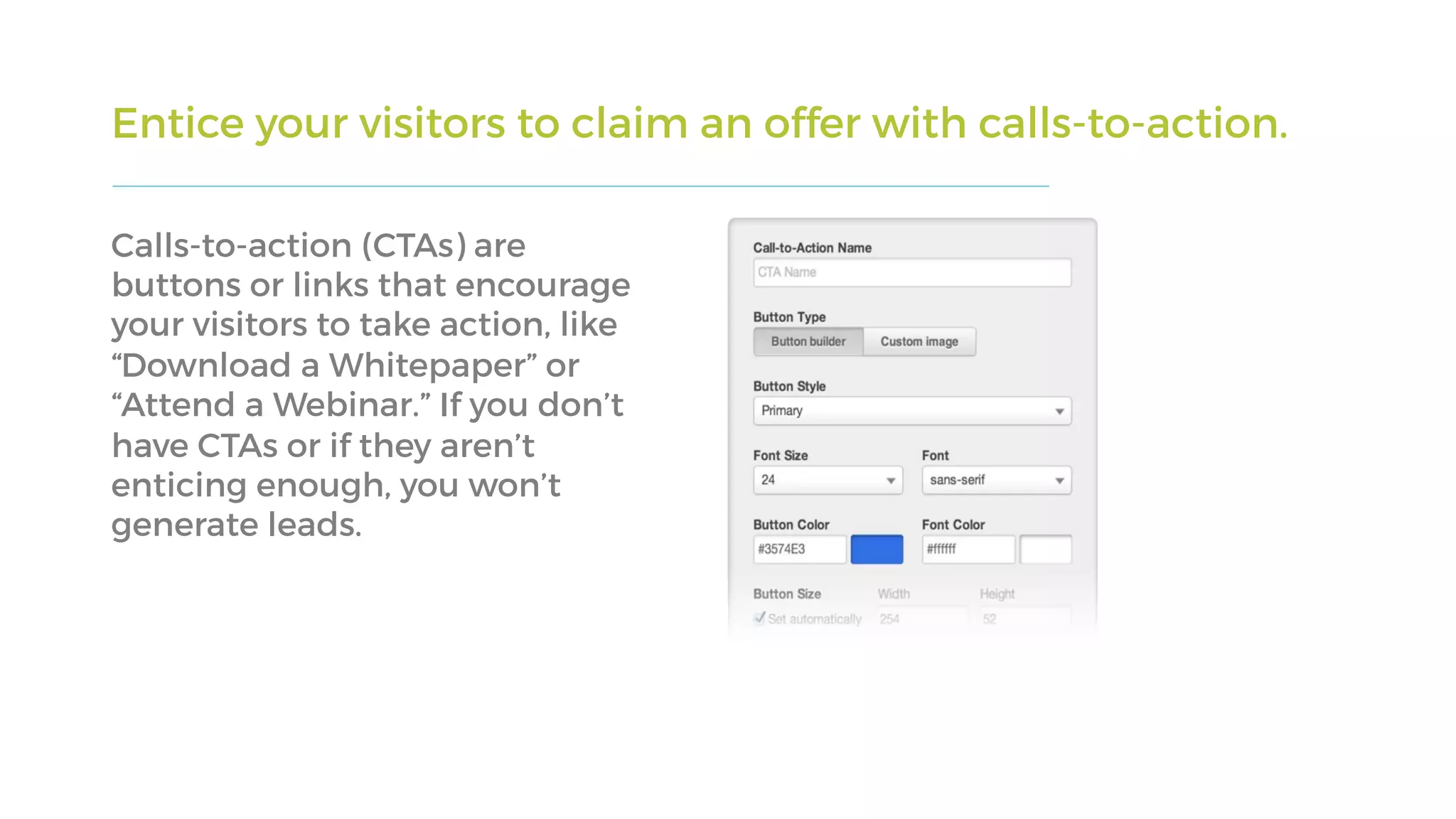 Entice your visitors to claim an offer with calls-to-action.
Calls-to-action (CTAs) are
buttons or links that encourage
your visitors to take action, like
“Download a Whitepaper” or
“Attend a Webinar.” If you don’t
have CTAs or if they aren’t
enticing enough, you won’t
generate leads.
 