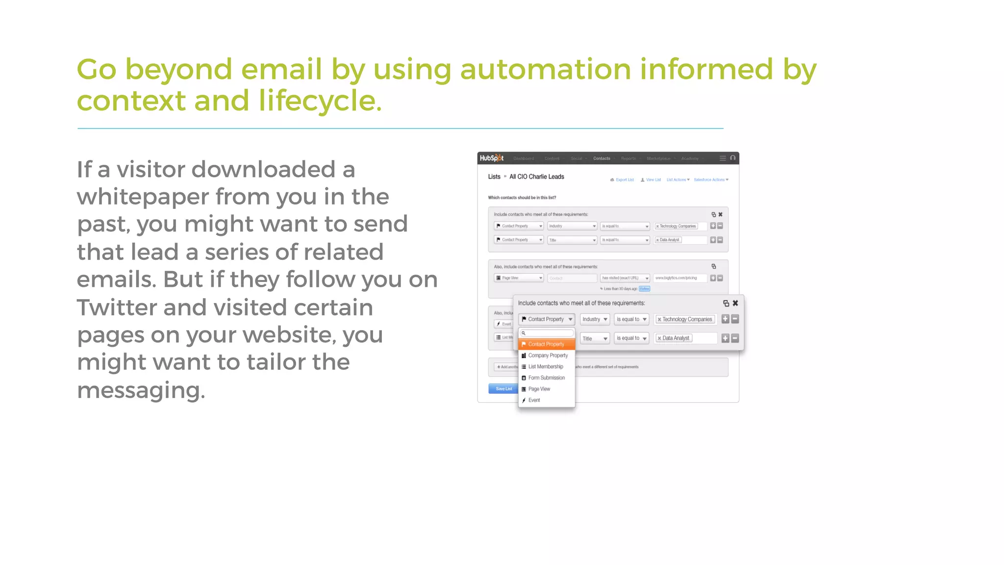 Go beyond email by using automation informed by
context and lifecycle.
If a visitor downloaded a
whitepaper from you in the
past, you might want to send
that lead a series of related
emails. But if they follow you on
Twitter and visited certain
pages on your website, you
might want to tailor the
messaging.
 