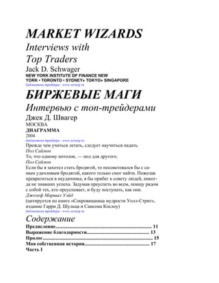 MARKET WIZARDS
Interviews with
Top Traders
Jack D. Schwager
NEW YORK INSTITUTE OF FINANCE NEW
YORK • TORONTO • SYDNEY» TOKYO» SINGAPORE
библиотека трейдера - www.xerurg.ru


БИРЖЕВЫЕ МАГИ
Интервью с топ-трейдерами
Джек Д. Швагер
МОСКВА
ДИАГРАММА
2004
библиотека трейдера - www.xerurg.ru
Прежде чем учиться летать, следует научиться падать.
Пол Саймон
То, что одному потолок, — пол для другого.
Пол Саймон
Если бы я захотел стать бродягой, то посоветовался бы с са-
мым удачливым бродягой, какого только смог найти. Пожелав
превратиться в неудачника, я бы прибег к совету людей, никог-
да не знавших успеха. Задумав преуспеть во всем, поищу рядом
с собой тех, кто преуспевает, и буду поступать, как они.
Джозеф Маршал Уэйд
(цитируется по книге «Сокровищница мудрости Уолл-Стрит»,
издание Гарри Д. Шульца и Самсона Кослоу)
библиотека трейдера - www.xerurg.ru

Содержание
Предисловие............................................................................. 11
Выражение благодарности.................................................. 13
Пролог........................................................................................ 15
Моя собственная история.................................................... 17
Часть I
 