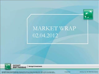 MARKET WRAP
                                                                                02.04.2012




Geojit BNP Paribas Financial Services Ltd., Registered Office: 5th Floor, Finance Tower, Kaloor, Kochi -682017, Kerala. For investor queries: customercare@geojit.com, For grievances: grievances@geojit.com | SEBI Regn. Nos.: NSE: INB/INF/INE 231337230 I
BSE: INB 011337236 & INF 011337237 INSDL: IN-DP-NSDL-24-97 I Portfolio Manager: INP 000003203 I CDSL Regn no: IN-DP-CDSL-648-2012
 