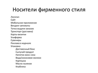 Носители	
  фирменного	
  стиля	
  
Логотип	
  	
  
Сайт	
  
Мобильное	
  приложение	
  
Вендинг	
  автоматы	
  
Точка	
  выдачи	
  заказов	
  
Транспорт	
  (доставка)	
  
Карты-­‐визитки	
  
Униформа	
  
Сувениры	
  
Реклама	
  в	
  журнале	
  
Упаковка	
  
Доставочный	
  бокс	
  
Сыпучий	
  продукт	
  
Напиток	
  микс	
  сока	
  
Вода/кокосовое	
  молоко	
  
Картошка	
  	
  
Масло	
  льняное	
  
Клубника	
  	
  
	
  

 