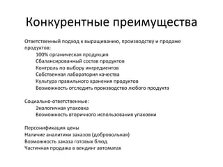 Конкурентные	
  преимущества	
  
Ответственный	
  подход	
  к	
  выращиванию,	
  производству	
  и	
  продаже	
  
продуктов:	
  
100%	
  органическая	
  продукция	
  
Сбалансированный	
  состав	
  продуктов	
  
Контроль	
  по	
  выбору	
  ингредиентов	
  
Собственная	
  лаборатория	
  качества	
  
Культура	
  правильного	
  хранения	
  продуктов	
  
Возможность	
  отследить	
  производство	
  любого	
  продукта	
  
	
  
Социально-­‐ответственные:	
  
Экологичная	
  упаковка	
  	
  
Возможность	
  вторичного	
  использования	
  упаковки	
  
	
  
Персонификация	
  цены	
  
Наличие	
  аналитики	
  заказов	
  (добровольная)	
  
Возможность	
  заказа	
  готовых	
  блюд	
  
Частичная	
  продажа	
  в	
  вендинг	
  автоматах	
  
	
  

 