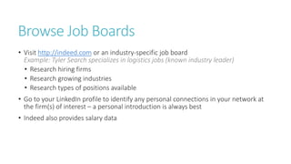 Browse Job Boards
• Visit http://indeed.com or an industry-specific job board
Example: Tyler Search specializes in logistics jobs (known industry leader)
• Research hiring firms
• Research growing industries
• Research types of positions available
• Go to your LinkedIn profile to identify any personal connections in your network at
the firm(s) of interest – a personal introduction is always best
• Indeed also provides salary data
 