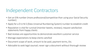 Independent Contractors
• Get an EIN number (more professional/competitive than using your Social Security
number)
• Apply for a D-U-N-S (Data Universal Numbering System) number to establish credit
• Reputation is vital for survival (monitor tweets, reviews); request satisfaction
statements from happy clients
• Bad reviews are opportunities to demonstrate excellent customer service
• Manage expectations to keep clients satisfied
• Document scope of work, amount to be paid, payment terms, Etc.
• Advisable to seek legal counsel; never sign a document without thorough review
 