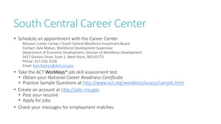 South Central Career Center
• Schedule an appointment with the Career Center
Missouri Career Center / South Central Workforce Investment Board
Contact: Kyle Mahan, Workforce Development Supervisor
Department of Economic Development, Division of Workforce Development
3417 Division Drive, Suite 1, West Plains, MO 65775
Phone: 417-256-3158
Email: Kyle.Mahan@ded.mo.gov
• Take the ACT WorkKeys® job skill assessment test
• Obtain your National Career Readiness Certificate
• Practice Sample Questions at http://www.act.org/workkeys/assess/sample.html
• Create an account at http://jobs.mo.gov
• Post your resume
• Apply for jobs
• Check your messages for employment matches
 