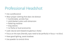 Professional Headshot
• Use a professional
• Wear proper clothing that does not distract
• Comfortable, wrinkle free
• solid (darker) colors with dimension
• flattering neckline
• long sleeves
• no flashy or loud accessories
• Look natural and relaxed (no glamour shots)
• Focus on the eyes (literally, eyes need to be perfectly in focus—no blur)
• Have good lighting, avoid shadows
• Use powder to control shine
 