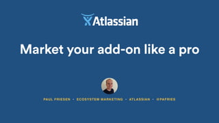Market your add-on like a pro
PAUL FRIESEN • ECOSYSTEM MARKETING • ATLASSIAN • @PAFRIES
 