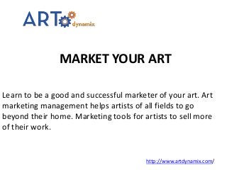 MARKET YOUR ART
http://www.artdynamix.com/
Learn to be a good and successful marketer of your art. Art
marketing management helps artists of all fields to go
beyond their home. Marketing tools for artists to sell more
of their work.
 