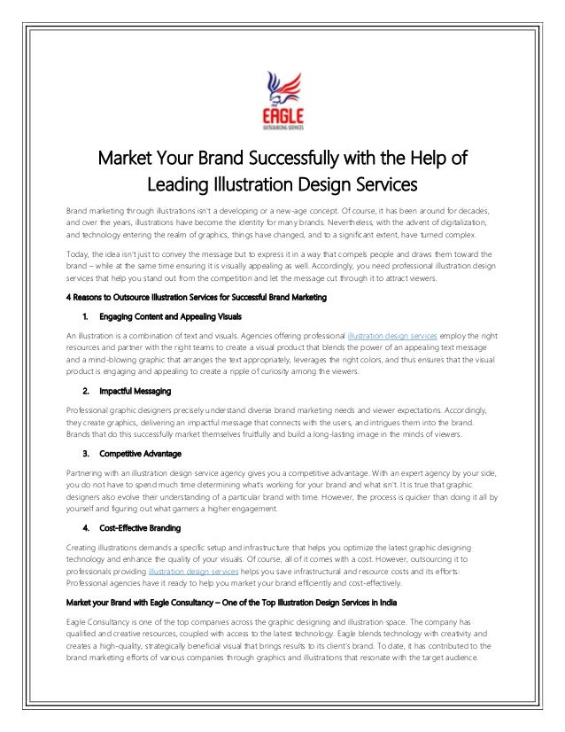 Market Your Brand Successfully with the Help of
Leading Illustration Design Services
Brand marketing through illustrations isn't a developing or a new-age concept. Of course, it has been around for decades,
and over the years, illustrations have become the identity for many brands. Nevertheless, with the advent of digitalization,
and technology entering the realm of graphics, things have changed, and to a significant extent, have turned complex.
Today, the idea isn't just to convey the message but to express it in a way that compels people and draws them toward the
brand – while at the same time ensuring it is visually appealing as well. Accordingly, you need professional illustration design
services that help you stand out from the competition and let the message cut through it to attract viewers.
4 Reasons to Outsource Illustration Services for Successful Brand Marketing
1. Engaging Content and Appealing Visuals
An illustration is a combination of text and visuals. Agencies offering professional illustration design services employ the right
resources and partner with the right teams to create a visual product that blends the power of an appealing text message
and a mind-blowing graphic that arranges the text appropriately, leverages the right colors, and thus ensures that the visual
product is engaging and appealing to create a ripple of curiosity among the viewers.
2. Impactful Messaging
Professional graphic designers precisely understand diverse brand marketing needs and viewer expectations. Accordingly,
they create graphics, delivering an impactful message that connects with the users, and intrigues them into the brand.
Brands that do this successfully market themselves fruitfully and build a long-lasting image in the minds of viewers.
3. Competitive Advantage
Partnering with an illustration design service agency gives you a competitive advantage. With an expert agency by your side,
you do not have to spend much time determining what's working for your brand and what isn't. It is true that graphic
designers also evolve their understanding of a particular brand with time. However, the process is quicker than doing it all by
yourself and figuring out what garners a higher engagement.
4. Cost-Effective Branding
Creating illustrations demands a specific setup and infrastructure that helps you optimize the latest graphic designing
technology and enhance the quality of your visuals. Of course, all of it comes with a cost. However, outsourcing it to
professionals providing illustration design services helps you save infrastructural and resource costs and its efforts.
Professional agencies have it ready to help you market your brand efficiently and cost-effectively.
Market your Brand with Eagle Consultancy – One of the Top Illustration Design Services in India
Eagle Consultancy is one of the top companies across the graphic designing and illustration space. The company has
qualified and creative resources, coupled with access to the latest technology. Eagle blends technology with creativity and
creates a high-quality, strategically beneficial visual that brings results to its client's brand. To date, it has contributed to the
brand marketing efforts of various companies through graphics and illustrations that resonate with the target audience.
 