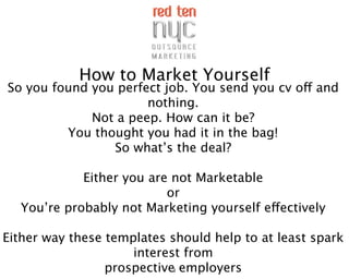 How to Market Yourself
So you found you perfect job. You send you cv off and
                      nothing.
             Not a peep. How can it be?
         You thought you had it in the bag!
                So what’s the deal?

            Either you are not Marketable
                          or
  You’re probably not Marketing yourself effectively

Either way these templates should help to at least spark
                     interest from
                 prospective1 employers
 