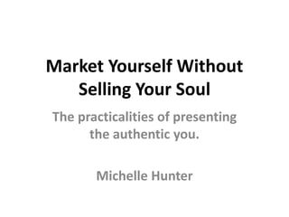 Market Yourself Without
Selling Your Soul
The practicalities of presenting
the authentic you.
Michelle Hunter
 