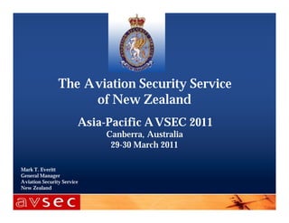 The Aviation Security Service
                     of New Zealand
                        Asia-Pacific A VSEC 2011
                             Canberra, Australia
                              29-30 March 2011

Mark T. Everitt
General Manager
Aviation Security Service
New Zealand
 