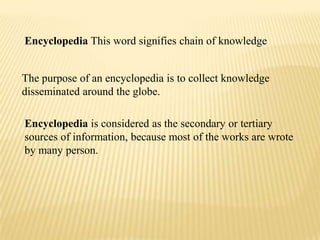 Encyclopedia This word signifies chain of knowledge


The purpose of an encyclopedia is to collect knowledge
disseminated around the globe.

Encyclopedia is considered as the secondary or tertiary
sources of information, because most of the works are wrote
by many person.
 