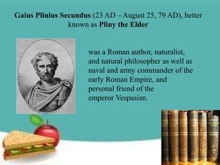 Gaius Plinius Secundus (23 AD – August 25, 79 AD), better
                known as Pliny the Elder


                      was a Roman author, naturalist,
                      and natural philosopher as well as
                      naval and army commander of the
                      early Roman Empire, and
                      personal friend of the
                      emperor Vespasian.
 