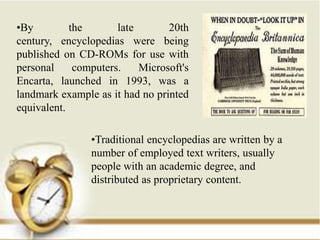 •By         the       late       20th
century, encyclopedias were being
published on CD-ROMs for use with
personal     computers.    Microsoft's
Encarta, launched in 1993, was a
landmark example as it had no printed
equivalent.

                •Traditional encyclopedias are written by a
                number of employed text writers, usually
                people with an academic degree, and
                distributed as proprietary content.
 