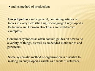 • and its method of production:


Encyclopedias can be general, containing articles on
topics in every field (the English-language Encyclopedia
Britannica and German Brockhaus are well-known
examples).

General encyclopedias often contain guides on how to do
a variety of things, as well as embedded dictionaries and
gazetteers.


Some systematic method of organization is essential to
making an encyclopedia usable as a work of reference.
 