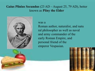 Gaius Plinius Secundus (23 AD – August 25, 79 AD), better
                known as Pliny the Elder


                      was a
                      Roman author, naturalist, and natu
                      ral philosopher as well as naval
                      and army commander of the
                      early Roman Empire, and
                      personal friend of the
                      emperor Vespasian.
 