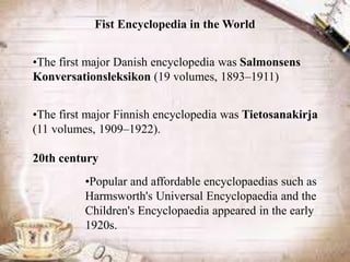 Fist Encyclopedia in the World


•The first major Danish encyclopedia was Salmonsens
Konversationsleksikon (19 volumes, 1893–1911)


•The first major Finnish encyclopedia was Tietosanakirja
(11 volumes, 1909–1922).

20th century
          •Popular and affordable encyclopaedias such as
          Harmsworth's Universal Encyclopaedia and the
          Children's Encyclopaedia appeared in the early
          1920s.
 