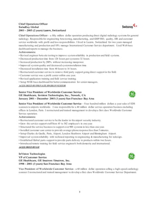 3
Chief Operations Officer
SwissRay Global
2003 – 2005 (2 years) Luzern, Switzerland
Chief Operations Officer – a fifty million dollar operation producing direct digital radiology systems for general
radiology. Responsible for engineering beta testing,manufacturing, and GMP/ISO, quality, HR and customer
service worldwide with profit and loss responsibilities. I lived in Luzern, Switzerland for two years managed
manufacturing and production and 10% manage International Customer Service department. Used Web base
dashboard reports to manage the business.
Achievements:
• Revised engineer beta site testing to improve systemreliability in production and field systems.
• Decreased production time from 120 hours per systemto 32 hours.
• Increased production by 200% without increasing manpower.
• Improved systemquality and decreased systeminstallation time.
• Decreased installation time from 40 hours to 16 hours.
• Restructured customer service to remove third party support going direct support in the field.
• Customer service was a profit center within one year.
• Revised application training and field service training.
• Setup WEB base dashboard for bettercommunication for senior managers.
ACQUIRED BYPRIVATE SWISSINVESTOR
Senior Vice President of Worldwide Customer Service
GE Healthcare, Invision Technologies, Inc., Newark, CA
January 2001 – December 2003 (3 years) San Francisco Bay Area
Senior Vice President of Worldwide Customer Service – Four hundred million dollars a year sales of EDS
scanners to airports worldwide. I was responsible for a 40 million dollar service operation business including
offices in London, Paris. I restructured and trained management to develop a first class Worldwide Customer
Service operation.
Achievements:
• Restructured customer service to be the leader in the airport security industry.
• Grew the service support stafffrom 45 to 302 employee's in one year.
• Structured the service business to support over900 systems in less than one year.
• Installed customer care center to provide average phone response less than 5 minutes.
• Setup Charles de Gaulle, Paris, Airport, London Heathrow Airport and Birmingham Airport.
• Improved systemreliability with technical reporting to engineering & manufacturing for redesign.
• Established Global parts support to provide parts delivery to products within two hours.
• Introduced remote training for field service engineer's both domestic and international.
ACQUIRED BYGE
InVision Technologies
VP of Customer Service
GE Healthcare, GE Imatron / Imatron, Inc.
1998 – 2001 (3 years) San Francisco Bay Area
Vice President of Worldwide Customer Service– a 60 million dollar operation selling a high-speed cardiology
scanner.I restructured and trained management to develop a first class Worldwide Customer Service Department.
 