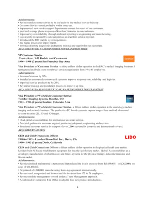 4
Achievements:
• Restructured customer service to be the leader in the medical service industry.
• Customer Service turned profitable within one year.
• Implemented new service support departments to meet the needs of our customers .
• provided average phone response ofless than 5 minutes to our customers.
• Improved systemreliability through technical reporting to engineering and manufacturing.
• consistently recognized by our customers as an excellent service provider.
• Introduced the EBT mobile systemoperations.
• Six Sigma process for improvement.
• Introduced remote diagnostics and remote training and support for our customers .
ACQUIRED BYGE, WASRESPONSIBLE FORTRANSITION TOGE
VP Customer Service
Cemax-Icon, 3-M Kodak and Carestream
1996 – 1998 (2 years) San Francisco Bay Area
Vice President of Customer Service - a thirty million dollar operation in the PAC’s medical imaging business.I
restructured and built a new worldwide service organization from 19 to 85 employees.
Achievements:
• Increased revenue by 30%.
• Installed an automated customer call systemto improve response time, reliability and logistics.
• Improved service productivity by 20%.
• Revamped training and installation process to improve up time.
ACQUIRED BYIMATIONTHENKODAK, WASRESPONSIBLEFOR TRANSITION
Vice President of Worldwide Customer Service
TomTec Imaging Systems, Boulder, CO
1994 – 1996 (2 years) Boulder, Colorado Area
Vice President of Worldwide Customer Service- a fifteen million dollar operation in the cardiology medical
imaging and network business.The product is a PC based systemto capture images from medical ultrasound
systems to create 2D, 3D and 4D images.
Achievements:
• I had global accountabilities for international customer service.
• Provided guidance in customer support,product development, engineering and services.
• Structured customer service for support of over 2,000 systems for domestic and international service.|
ACQUIRED BYACUSON
CEO and Chief Operations Officer
1990 to 1993 – Loredan Biomedical Inc., Davis, CA
1990 – 1993 (3 years) Davis, California
CEO and Chief Operations Officer- a fifteen million dollar operation in the physical health care market.
Loredan built PC based rehabilitation equipment for the physicaltherapy market. Global Accountabilities as a
developer, manufacturer of rehabilitation and fitness systems for the physical therapy, industrial medicine and
fitness market.
Achievements:
• Restructured and implemented a turnaround that reduced the loss in one year from $(3,459,000) to $(262,000) on
sales of $14,400,000.
• Negotiated a $1,800,000 manufacturing licensing agreement internationally.
• Restructured, reorganized and down-sized the business from 125 to 76 employees.
• Restructured the management to work under a Team Management approach.
• Accelerated investment in R & D that resulted in four new product introductions.
 