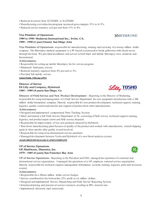5
• Reduced inventory from $2,530,000 to $1,670,000.
• Manufacturing cost reduction programs increased gross margins 31% to 41.5%.
• Reduced service warranty cost per unit from 11% to 4%.
Vice President of Operations
1989 to 1990- Medstone International Inc., Irvine, CA.
1989 – 1990 (1 year) Greater San Diego Area
Vice President of Operations- responsible for manufacturing, training and servicing of a twenty million dollar
company. The lithotripsy medical equipment is a PC based systemused to break gallstones with shock waves
through the body. We provided installation and service to both fixed and mobile lithotripsy sites, domestic and
International.
Achievements:
• Responsible for setting up mobile lithotripsy fee for service program.
• Eliminated third party service.
• Reduced warranty expenses from 8% per unit to 5%.
• Provided full mobile service.
Initial Public Offering (IPO)
Director of Service
Eli Lilly and Company, Hybertech
1985 – 1989 (4 years) San Diego, Ca
Director of Field Service and New Product Development - Reporting to the Director of Marketing,
responsible for setup and management of a Field Service Department for new equipment introduction with a 200
million dollar biomedical company. Directly responsible for new product development, technical support, training,
logistics, quality control and transfer and support of product from other manufacturers.
Achievements:
• Designed and implemented computerized Parts Tracking System.
• Hired and trained a full Field Service Department of 38, consisting of field service, technical support,training,
logistics, and product repair center and field service dispatch.
• Responsible for improvement of two new products released by Hybritech.
• Shut down manufacturing plant because of quality of the product and worked with manufacturer, started shipping
again in three months after quality issued resolved.
• Responsible for setup of an international service operation.
• Managed development between Tosho and Hybritech of a new blood analysis system.
ACQUIRED BYELI-LILLY AND COMPANY
VP of Service Operations
GE Healthcare, Diasonics, Inc.
1979 – 1985 (6 years) San Francisco Bay Area
VP of Service Operations - Reporting to the President and CEO, managed the operation of a national and
international service organization. I managed the operations of a 165 employee national service organization.
Directly responsible for technical support,management information systems,training, logistics, parts and inventory
control.
Achievements:
• Responsible for a fifteen million dollar service budget.
• Service contributed to the bottomline 25% profit or six million dollars.
• Designed and implemented Service Dispatching and Field Service Reporting System.
• Introduced pricing and renewal of service contracts,resulting in 80% renewal rate.
• Implemented electronic mail nationwide.
 