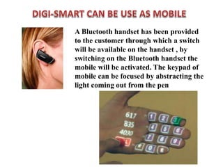 A Bluetooth handset has been provided
to the customer through which a switch
will be available on the handset , by
switching on the Bluetooth handset the
mobile will be activated. The keypad of
mobile can be focused by abstracting the
light coming out from the pen
 