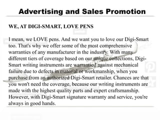 Advertising and Sales Promotion
WE, AT DIGI-SMART, LOVE PENS
I mean, we LOVE pens. And we want you to love our Digi-Smart
too. That's why we offer some of the most comprehensive
warranties of any manufacturer in the industry. With many
different tiers of coverage based on our unique collections, Digi-
Smart writing instruments are warrantied against mechanical
failure due to defects in material or workmanship, when you
purchase from an authorized Digi-Smart retailer. Chances are that
you won't need the coverage, because our writing instruments are
made with the highest quality parts and expert craftsmanship.
However, with Digi-Smart signature warranty and service, you're
always in good hands.
 