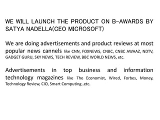 WE WILL LAUNCH THE PRODUCT ON B-AWARDS BY
SATYA NADELLA(CEO MICROSOFT)
We are doing advertisements and product reviews at most
popular news cannels like CNN, FOXNEWS, CNBC, CNBC AWAAZ, NDTV,
GADGET GURU, SKY NEWS, TECH REVIEW, BBC WORLD NEWS, etc.
Advertisements in top business and information
technology magazines like The Economist, Wired, Forbes, Money,
Technology Review, CIO, Smart Computing..etc.
 