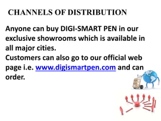 CHANNELS OF DISTRIBUTION
Anyone can buy DIGI-SMART PEN in our
exclusive showrooms which is available in
all major cities.
Customers can also go to our official web
page i.e. www.digismartpen.com and can
order.
 
