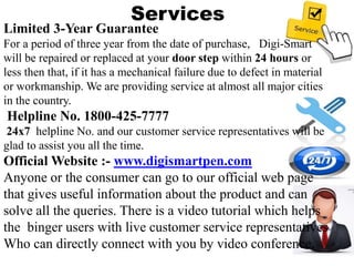 Services
Limited 3-Year Guarantee
For a period of three year from the date of purchase, Digi-Smart
will be repaired or replaced at your door step within 24 hours or
less then that, if it has a mechanical failure due to defect in material
or workmanship. We are providing service at almost all major cities
in the country.
Helpline No. 1800-425-7777
24x7 helpline No. and our customer service representatives will be
glad to assist you all the time.
Official Website :- www.digismartpen.com
Anyone or the consumer can go to our official web page
that gives useful information about the product and can
solve all the queries. There is a video tutorial which helps
the binger users with live customer service representatives
Who can directly connect with you by video conference.
 