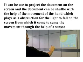 It can be use to project the document on the
screen and the document can be shuffle with
the help of the movement of the hand which
plays as a obstruction for the light to fall on the
screen from which it come to sense the
movement through the help of a sensor
 