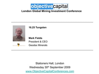 London Global Mining Investment Conference 16.25 Tungsten Mark Fields President & CEO Geodex Minerals Stationers Hall, London Wednesday 30th September 2009 www.ObjectiveCapitalConferences.com 