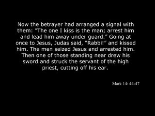 Now the betrayer had arranged a signal with
 them: “The one I kiss is the man; arrest him
  and lead him away under guard.” Going at
once to Jesus, Judas said, “Rabbi!” and kissed
him. The men seized Jesus and arrested him.
   Then one of those standing near drew his
   sword and struck the servant of the high
          priest, cutting off his ear.


                                     Mark 14: 44-47
 