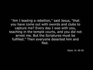 “Am I leading a rebellion,” said Jesus, “that
 you have come out with swords and clubs to
     capture me? Every day I was with you,
teaching in the temple courts, and you did not
      arrest me. But the Scriptures must be
   fulfilled.” Then everyone deserted him and
                       fled.

                                     Mark 14: 48-50
 