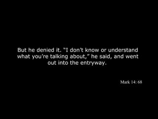 But he denied it. “I don’t know or understand
what you’re talking about,” he said, and went
           out into the entryway.


                                      Mark 14: 68
 