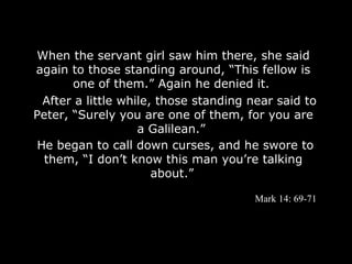 When the servant girl saw him there, she said
again to those standing around, “This fellow is
       one of them.” Again he denied it.
  After a little while, those standing near said to
Peter, “Surely you are one of them, for you are
                    a Galilean.”
 He began to call down curses, and he swore to
  them, “I don’t know this man you’re talking
                       about.”

                                       Mark 14: 69-71
 