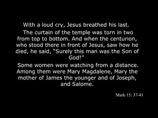 With a loud cry, Jesus breathed his last.
    The curtain of the temple was torn in two
 from top to bottom. And when the centurion,
who stood there in front of Jesus, saw how he
died, he said, “Surely this man was the Son of
                      God!”
 Some women were watching from a distance.
Among them were Mary Magdalene, Mary the
 mother of James the younger and of Joseph,
                  and Salome.

                                     Mark 15: 37-41
 